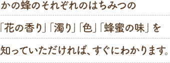 かの蜂のそれぞれのはちみつの「花の香り」「濁り」「色」「蜂蜜の味」を知っていただければ、すぐにわかります。